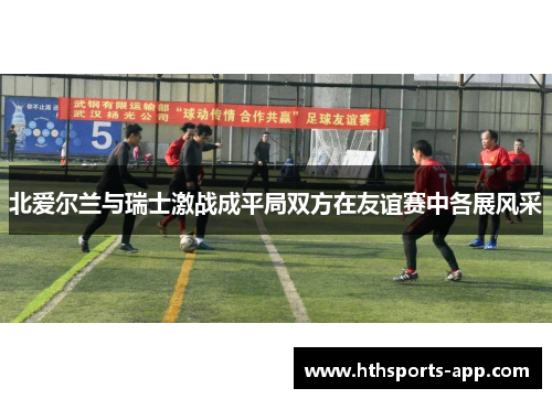 北爱尔兰与瑞士激战成平局双方在友谊赛中各展风采